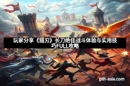 玩家分享《猎刃》长刀绝佳战斗体验与实用技巧FULL攻略